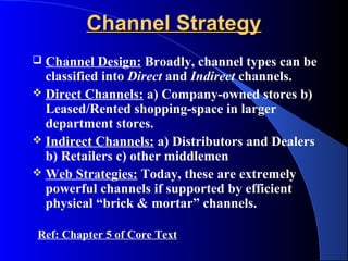 Channel Strategy
 Channel Design: Broadly, channel types can be
  classified into Direct and Indirect channels.
 Direct Channels: a) Company-owned stores b)
  Leased/Rented shopping-space in larger
  department stores.
 Indirect Channels: a) Distributors and Dealers
  b) Retailers c) other middlemen
 Web Strategies: Today, these are extremely
  powerful channels if supported by efficient
  physical “brick & mortar” channels.

Ref: Chapter 5 of Core Text
 