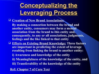 Conceptualizing the
         Leveraging Process
   Creation of New Brand Associations:
    By making a connection between the brand and
    another entity, consumers may form a mental
    association from the brand to this entity and,
    consequently, to any or all associations, judgments,
    feelings and the like linked to that entity
   Effects on Existing Brand Knowledge: Three factors
    are important in predicting the extent of leverage
    resulting from linking the brand to another entity:
    i) Awareness and knowledge of the entity
    ii) Meaningfulness of the knowledge of the entity, and
    iii) Transferability of the knowledge of the entity
Ref: Chapter 7 of Core Text
 