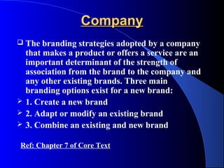 Company
   The branding strategies adopted by a company
    that makes a product or offers a service are an
    important determinant of the strength of
    association from the brand to the company and
    any other existing brands. Three main
    branding options exist for a new brand:
   1. Create a new brand
   2. Adapt or modify an existing brand
   3. Combine an existing and new brand

Ref: Chapter 7 of Core Text
 