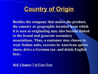 Country of Origin
Besides the company that makes the product,
the country or geographic location from which
it is seen as originating may also become linked
to the brand and generate secondary
associations. Thus, a customer may choose to
wear Italian suits, exercise in American sports
shoes, drive a German car, and drink English
beer.

Ref: Chapter 7 of Core Text
 