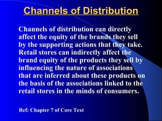 Channels of Distribution
Channels of distribution can directly
affect the equity of the brands they sell
by the supporting actions that they take.
Retail stores can indirectly affect the
brand equity of the products they sell by
influencing the nature of associations
that are inferred about these products on
the basis of the associations linked to the
retail stores in the minds of consumers.

Ref: Chapter 7 of Core Text
 