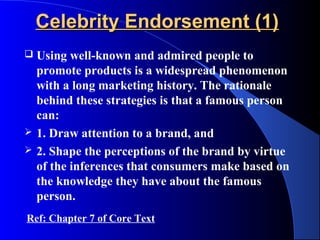 Celebrity Endorsement (1)
   Using well-known and admired people to
    promote products is a widespread phenomenon
    with a long marketing history. The rationale
    behind these strategies is that a famous person
    can:
   1. Draw attention to a brand, and
   2. Shape the perceptions of the brand by virtue
    of the inferences that consumers make based on
    the knowledge they have about the famous
    person.
Ref: Chapter 7 of Core Text
 