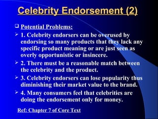 Celebrity Endorsement (2)
   Potential Problems:
   1. Celebrity endorsers can be overused by
    endorsing so many products that they lack any
    specific product meaning or are just seen as
    overly opportunistic or insincere.
   2. There must be a reasonable match between
    the celebrity and the product.
   3. Celebrity endorsers can lose popularity thus
    diminishing their market value to the brand.
   4. Many consumers feel that celebrities are
    doing the endorsement only for money.
Ref: Chapter 7 of Core Text
 