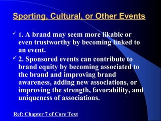 Sporting, Cultural, or Other Events

   1. A brand may seem more likable or
  even trustworthy by becoming linked to
  an event.
 2. Sponsored events can contribute to
  brand equity by becoming associated to
  the brand and improving brand
  awareness, adding new associations, or
  improving the strength, favorability, and
  uniqueness of associations.

Ref: Chapter 7 of Core Text
 