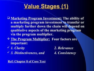 Value Stages (1)
 Marketing Program Investment: The ability of
  a marketing program investment to transfer or
  multiply further down the chain will depend on
  qualitative aspects of the marketing program
  via the program multiplier.
 The Program Multiplier: Four factors are
  important:
 1. Clarity                   2. Relevance
 3. Distinctiveness, and      4. Consistency

Ref: Chapter 8 of Core Text
 