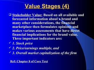Value Stages (4)
   Stakeholder Value: Based on all available and
    forecasted information about a brand and
    many other considerations, the financial
    marketplace then formulates opinions and
    makes various assessments that have direct
    financial implications for the brand value.
    Three important indicators are:
   1. Stock price
   2. Price/earnings multiple, and
   3. Overall market capitalization of the firm

Ref: Chapter 8 of Core Text
 