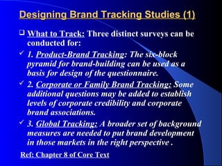 Designing Brand Tracking Studies (1)
   What to Track: Three distinct surveys can be
    conducted for:
   1. Product-Brand Tracking: The six-block
    pyramid for brand-building can be used as a
    basis for design of the questionnaire.
   2. Corporate or Family Brand Tracking: Some
    additional questions may be added to establish
    levels of corporate credibility and corporate
    brand associations.
   3. Global Tracking: A broader set of background
    measures are needed to put brand development
    in those markets in the right perspective .
Ref: Chapter 8 of Core Text
 