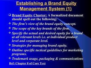 Establishing a Brand Equity
      Management System (1)
 Brand Equity Charter: A formalized document
  should spell out the following:
 The firm’s view of the brand equity concept.
 The scope of the key brands of the firm.
 Specify the actual and desired equity for a brand
  at all relevant levels i.e. at individual product
  level and corporate level.
 Strategies for managing brand equity.
 Outline specific tactical guidelines for marketing
  programs.
 Trademark usage, packaging & communications
Ref: Chapter 8 of Core Text
 