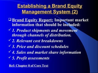 Establishing a Brand Equity
      Management System (2)
 Brand   Equity Report: Important market
  information that should be included:
 1. Product shipments and movement
  through channels of distribution.
 2. Relevant cost breakdowns
 3. Price and discount schedules
 4. Sales and market share information
 5. Profit assessments

Ref: Chapter 8 of Core Text
 