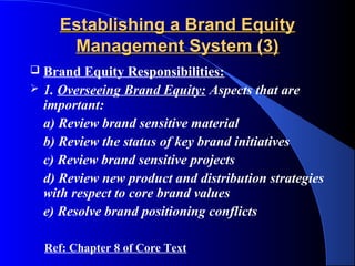 Establishing a Brand Equity
       Management System (3)
   Brand Equity Responsibilities:
   1. Overseeing Brand Equity: Aspects that are
    important:
    a) Review brand sensitive material
    b) Review the status of key brand initiatives
    c) Review brand sensitive projects
    d) Review new product and distribution strategies
    with respect to core brand values
    e) Resolve brand positioning conflicts

    Ref: Chapter 8 of Core Text
 