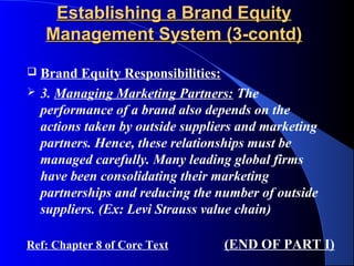 Establishing a Brand Equity
    Management System (3-contd)

   Brand Equity Responsibilities:
   3. Managing Marketing Partners: The
    performance of a brand also depends on the
    actions taken by outside suppliers and marketing
    partners. Hence, these relationships must be
    managed carefully. Many leading global firms
    have been consolidating their marketing
    partnerships and reducing the number of outside
    suppliers. (Ex: Levi Strauss value chain)

Ref: Chapter 8 of Core Text        (END OF PART I)
 