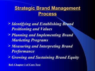 Strategic Brand Management
                Process
 Identifyingand Establishing Brand
  Positioning and Values
 Planning and Implementing Brand
  Marketing Programs
 Measuring and Interpreting Brand
  Performance
 Growing and Sustaining Brand Equity

Ref: Chapter 1 of Core Text
 