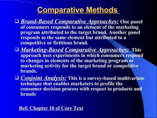 Comparative Methods  Brand-Based Comparative Approaches:   One panel of consumers responds to an element of the marketing program attributed to the target brand. Another panel responds to the same element but attributed to a competitive or fictitious brand. Marketing-Based Comparative Approaches:   This approach uses experiments in which consumers respond to changes in elements of the marketing program or marketing activity for the target brand or competitive brands. Conjoint Analysis:  This is a survey-based multivariate technique that enables marketers to profile the consumer decision process with respect to products and  brands Ref: Chapter 10 of Core Text 