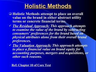 Holistic Methods Holistic Methods attempt to place an overall value on the brand in either abstract utility terms or concrete financial terms. The Residual Approach:  This approach attempts to examine the value of the brand by subtracting consumers’ preferences for the brand based on physical attributes alone from their overall brand preferences. The Valuation Approach:  This approach attempts to place a financial value on brand equity for accounting purposes, mergers and acquisitions, or other such reasons. Ref: Chapter 10 of Core Text 