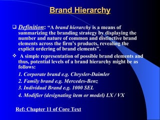 Brand Hierarchy Definition :  “A  brand hierarchy  is a means of summarizing the branding strategy by displaying the number and nature of common and distinctive brand elements across the firm’s products, revealing the explicit ordering of brand elements”. A simple representation of possible brand elements and thus, potential levels of a brand hierarchy might be as follows: 1. Corporate brand e.g. Chrysler-Daimler 2. Family brand e.g. Mercedes-Benz 3. Individual Brand e.g. 1000 SEL 4. Modifier (designating item or model) LX / VX   Ref: Chapter 11 of Core Text 