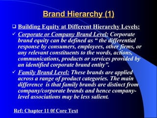 Brand Hierarchy (1) Building Equity at Different Hierarchy Levels: Corporate or Company Brand Level:  Corporate brand equity can be defined as “ the differential response by consumers, employees, other firms, or any relevant constituents to the words, actions, communications, products or services provided by an identified corporate brand entity”. Family Brand Level:  These brands are applied across a range of product categories. The main difference  is that family brands are distinct from company/corporate brands and hence company-level associations may be less salient.  Ref: Chapter 11 0f Core Text 