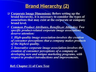 Brand Hierarchy (2) Corporate Image Dimensions:  Before setting up the brand hierarchy, it is necessary to consider the types of associations that may exist at the corporate or company brand level. Common Product Attributes, Benefits,or Attitudes:  Two specific product-related corporate image associations deserve attention: 1. High-quality image association-involves the creation of consumer perceptions that a company makes products of the highest quality. 2. Innovative corporate image association-involves the creation of consumer perceptions of a company as developing new and unique marketing programs, with respect to product introductions and improvements.  Ref: Chapter 11 of Core Text 