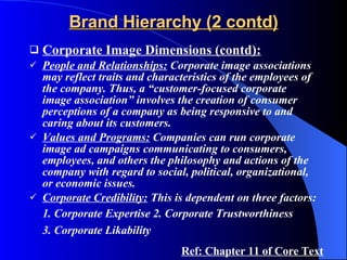 Brand Hierarchy (2 contd) Corporate Image Dimensions (contd): People and Relationships:  Corporate image associations may reflect traits and characteristics of the employees of the company. Thus, a “customer-focused corporate image association” involves the creation of consumer perceptions of a company as being responsive to and caring about its customers.  Values and Programs:  Companies can run corporate image ad campaigns communicating to consumers, employees, and others the philosophy and actions of the company with regard to social, political, organizational, or economic issues. Corporate Credibility:  This is dependent on three factors: 1. Corporate Expertise 2. Corporate Trustworthiness 3. Corporate Likability   Ref: Chapter 11 of Core Text 