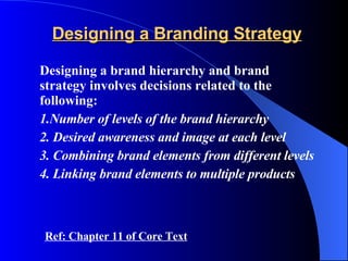 Designing a Branding Strategy Designing   a brand hierarchy and brand strategy involves decisions related to the following: 1.Number of levels of the brand hierarchy  2. Desired awareness and image at each level 3. Combining brand elements from different levels 4. Linking brand elements to multiple products Ref: Chapter 11 of Core Text 