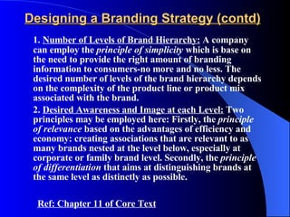 Designing a Branding Strategy (contd) 1.  Number of Levels of Brand Hierarchy:  A company can employ the  principle of simplicity  which is base on the need to provide the right amount of branding information to consumers-no more and no less. The desired number of levels of the brand hierarchy depends on the complexity of the product line or product mix associated with the brand. 2.  Desired Awareness and Image at each Level:  Two principles may be employed here: Firstly, the  principle of relevance  based on the advantages of efficiency and economy: creating associations that are relevant to as many brands nested at the level below, especially at corporate or family brand level. Secondly, the  principle of differentiation  that aims at distinguishing brands at the same level as distinctly as possible. Ref: Chapter 11 of Core Text 