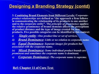 Designing a Branding Strategy (contd) 3.  Combining Brand Elements from Different Levels:   C orporate-product relationships  are defined as “the approach a firm follows in communicating the relationship of its products to one another and to the corporate entity”. The  principle of prominence  applies: the relative prominence of brand elements affects the perceptions of product distance and the type of image created for new products. Five possible categories can be identified in this context:  i)   Single entity  : One product line or set of services. ii) Brand Dominance : Little or no relation to corporate name. iii) Equal Dominance : Separate images for products but  associated with the corporate name. iv) Mixed Dominance : Some individual product brands are  prominent and sometimes the corporate name is dominant. v) Corporate Dominance : The corporate name is supreme. Ref: Chapter 11 of Core Text  