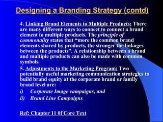 Designing a Branding Strategy (contd) 4.  Linking Brand Elements to Multiple Products:  There are many different ways to connect to connect a brand element to multiple products. The  principle of commonality  states that “more the common brand elements shared by products, the stronger the linkages between the products”. A relationship between a brand and multiple products can also be made with common symbols. 5.  Adjustments to the Marketing Program:  Two potentially useful marketing communication strategies to build brand equity at the corporate brand or family brand level are: i) Corporate Image campaigns, and ii) Brand Line Campaigns Ref: Chapter 11 0f Core Text 