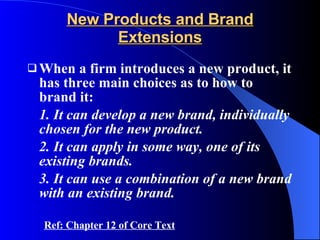 New Products and Brand Extensions When a firm introduces a new product, it has three main choices as to how to brand it: 1. It can develop a new brand, individually chosen for the new product. 2. It can apply in some way, one of its existing brands. 3. It can use a combination of a new brand with an existing brand. Ref: Chapter 12 of Core Text 