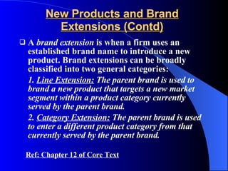 New Products and Brand Extensions (Contd) A  brand extension  is when a firm uses an established brand name to introduce a new product. Brand extensions can be broadly classified into two general categories: 1.  Line Extension:  The parent brand is used to brand a new product that targets a new market segment within a product category currently served by the parent brand. 2.  Category Extension:  The parent brand is used to enter a different product category from that currently served by the parent brand. Ref: Chapter 12 of Core Text 