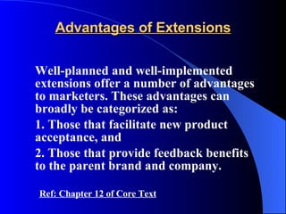 Advantages of Extensions Well-planned and well-implemented extensions offer a number of advantages to marketers. These advantages can broadly be categorized as: 1. Those that facilitate new product acceptance, and 2. Those that provide feedback benefits to the parent brand and company. Ref: Chapter 12 of Core Text 