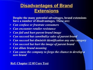 Disadvantages of Brand Extensions Despite the many potential advantages, brand extensions have a number of disadvantages. These are:  Can confuse or frustrate consumers Can encounter retailer resistance Can fail and hurt parent brand image Can succeed but cannibalize sales of parent brand Can succeed but diminish identification any one category Can succeed but hurt the image of parent brand Can dilute brand meaning Can cause the company to forgo the chance to develop a new brand Ref: Chapter 12 0f Core Text 