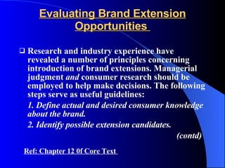 Evaluating Brand Extension Opportunities  Research and industry experience have revealed a number of principles concerning introduction of brand extensions. Managerial judgment  and  consumer research should be employed to help make decisions. The following steps serve as useful guidelines:  1. Define actual and desired consumer knowledge about the brand. 2. Identify possible extension candidates. (contd) Ref: Chapter 12 0f Core Text  