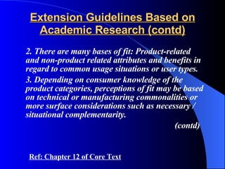 Extension Guidelines Based on Academic Research (contd) 2. There are many bases of fit: Product-related and non-product related attributes and benefits in regard to common usage situations or user types. 3. Depending on consumer knowledge of the product categories, perceptions of fit may be based on technical or manufacturing commonalities or more surface considerations such as necessary / situational complementarity. (contd) Ref: Chapter 12 of Core Text 