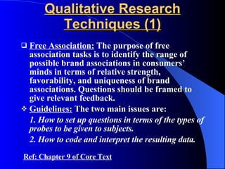 Qualitative Research Techniques (1) Free Association:  The purpose of free association tasks is to identify the range of possible brand associations in consumers’ minds in terms of relative strength, favorability, and uniqueness of brand associations. Questions should be framed to give relevant feedback. Guidelines:  The two main issues are: 1. How to set up questions in terms of the types of probes to be given to subjects. 2. How to code and interpret the resulting data. Ref: Chapter 9 of Core Text 