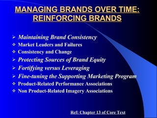 MANAGING BRANDS OVER TIME: REINFORCING BRANDS Maintaining Brand Consistency Market Leaders and Failures Consistency and Change Protecting Sources of Brand Equity Fortifying versus Leveraging Fine-tuning the Supporting Marketing Program Product-Related Performance Associations Non Product-Related Imagery Associations Ref: Chapter 13 of Core Text 