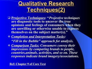 Qualitative Research Techniques(2) Projective Techniques : “ Projective techniques  are diagnostic tools to uncover the true opinions and feelings of consumers when they are unwilling or otherwise unable to express themselves on the subject matter(s).” Completion and Interpretation Tasks : “ Fill in the Bubble” approach for analysis. Comparison Tasks:  Consumers convey their impressions by comparing brands to people, countries,animals, activities, and so on. These responses indicate brand imagery/associations.  Ref: Chapter 9 of Core Text 