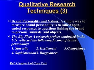 Qualitative Research Techniques (3) Brand Personality and Values:  A simple way to measure brand personality is to solicit open-ended responses to questions linking the brand to persons, animals, and objects. The Big Five:  A research project conducted in the U.S. reflected the following factors of brand personality: 1. Sincerity 2. Excitement 3.Competence 4. Sophistication 5. Ruggedness Ref: Chapter 9 of Core Text 
