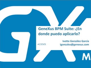 #GXMX
Ivette González García
igonzalez@genexus.com
GeneXus BPM Suite: ¿En
donde puedo aplicarlo?
 