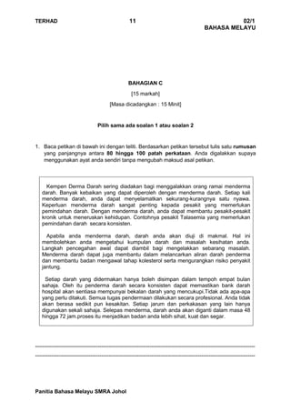 TERHAD 11 02/1
BAHASA MELAYU
Panitia Bahasa Melayu SMRA Johol
BAHAGIAN C
[15 markah]
[Masa dicadangkan : 15 Minit]
Pilih sama ada soalan 1 atau soalan 2
1. Baca petikan di bawah ini dengan teliti. Berdasarkan petikan tersebut tulis satu rumusan
yang panjangnya antara 80 hingga 100 patah perkataan. Anda digalakkan supaya
menggunakan ayat anda sendiri tanpa mengubah maksud asal petikan.
Kempen Derma Darah sering diadakan bagi menggalakkan orang ramai menderma
darah. Banyak kebaikan yang dapat diperoleh dengan menderma darah. Setiap kali
menderma darah, anda dapat menyelamatkan sekurang-kurangnya satu nyawa.
Keperluan menderma darah sangat penting kepada pesakit yang memerlukan
pemindahan darah. Dengan menderma darah, anda dapat membantu pesakit-pesakit
kronik untuk meneruskan kehidupan. Contohnya pesakit Talasemia yang memerlukan
pemindahan darah secara konsisten.
Apabila anda menderma darah, darah anda akan diuji di makmal. Hal ini
membolehkan anda mengetahui kumpulan darah dan masalah kesihatan anda.
Langkah pencegahan awal dapat diambil bagi mengelakkan sebarang masalah.
Menderma darah dapat juga membantu dalam melancarkan aliran darah penderma
dan membantu badan mengawal tahap kolesterol serta mengurangkan risiko penyakit
jantung.
Setiap darah yang didermakan hanya boleh disimpan dalam tempoh empat bulan
sahaja. Oleh itu penderma darah secara konsisten dapat memastikan bank darah
hospital akan sentiasa mempunyai bekalan darah yang mencukupi.Tidak ada apa-apa
yang perlu ditakuti. Semua tugas pendermaan dilakukan secara profesional. Anda tidak
akan berasa sedikit pun kesakitan. Setiap jarum dan perkakasan yang lain hanya
digunakan sekali sahaja. Selepas menderma, darah anda akan diganti dalam masa 48
hingga 72 jam.proses itu menjadikan badan anda lebih sihat, kuat dan segar.
---------------------------------------------------------------------------------------------------------------------------
---------------------------------------------------------------------------------------------------------------------------
 