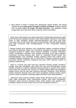 TERHAD 13 02/1
BAHASA MELAYU
Panitia Bahasa Melayu SMRA Johol
2. Baca petikan di bawah ini dengan teliti. Berdasarkan petikan tersebut, tulis sebuah
ringkasan tentang usaha-usaha menangani masalah vandalisme. Panjang ringkasan
anda hendaklah antara 80 hingga 100 patah perkataan. Anda digalakkan supaya
menggunakan ayat anda sendiri tanpa mengubah maksud asal petikan.
Setiap tahun pihak kerajaan atau pihak swasta telah membelanjakan berjuta-juta ringgit
untuk membaik puih pelbagai kemudahan awam akibat kegiatan vandalisme. Kemudahan
awam ini telah dirosakkan dengan sewenang-wenangnya oleh pihak yang tidak
mempunyai sikap memiliki setiap kemudahan yang disediakan. Perbuatan segelintir pihak
yang tidak mempunyai sikap bertanggungjawab ini telah mengundang pelbagai
komplikasi.
Pelbagai langkah harus dilakukan untuk membanteras kegiatan vandalisme daripada
terus-menerus berleluasa. Dalam hal ini pendidikan merupakan asas utama yang dapat
mengubati penyakit ini. Melalui silibus kurikulum pendidikan di sekolah, diharapkan
mampu menyemaikan kesedaran cinta terhadap kemudahan awam dalam kalangan
masyarakat, khususnya golongan belia. Selain itu, masyarakat haruslah prihatin dan
bertanggungjawab untuk mengambil tindakan sekiranya terlihat akan individu yang
melakukan kegiatan vandalisme. Oleh itu, Kelab Rukun Tetangga di sesebuah kawasan
perumahan perlulah memberikan kerjasama yang padu untuk melakukan kawalan di
kawasan masing-masing.
Selain itu, hukuman yang lebih berat perlu dikenakan terhadap pesalah vandalisme
sebagai suatu jalan pencegahan yang paling baik. Ada yang mencadangkan supaya
pesalah vandalisme ini didenda melakukan kerja pembersihan di kawasan awam seperti
tanda awam dan perhentian bas. Hukuman ini adalah sebagai teladan dan pengajaran
kepada individu yang lain agar tidak melakukan perbuatan vandalisme. Pihak berkuasa
dengan kerjasama daripada orang ramai boleh mengadakan pelbagai program seperti
pameran supaya masyarakat menghargai segala kemudahan awam yang disediakan.
Seterusnya, pihak berkuasa tempatan seperti Dewan Bandaraya Kuala Lumpur dan
pihak majlis perbandaran boleh menganjurkan kempen yang dapat meningkatkan
kesedaran rakyat khususnya golongan remaja. Setiap program yang diadakan perlu
melibatkan sekolah dan para remaja untuk turut sama menjayakan kempen ini.
---------------------------------------------------------------------------------------------------------------------------
---------------------------------------------------------------------------------------------------------------------------
 