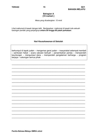 TERHAD 15 02/1
BAHASA MELAYU
Panitia Bahasa Melayu SMRA Johol
Bahagian A
[10 markah ]
Masa yang dicadangkan: 15 minit
Lihat maklumat di bawah dengan teliti. Berdasarkan maklumat di bawah tulis sebuah
karangan pendek yang panjangnya antara 50 hingga 80 patah perkataan.
Hari Keusahawanan di Sekolah
berkumpul di tapak jualan – mengemas gerai jualan – masyarakat setempat membeli
– sambutan hebat – acara cabutan bertuah – persembahan pentas – memperoleh
keuntungan – mengumpul dana – memperoleh pengalaman berharga – program
berjaya – sokongan semua pihak
---------------------------------------------------------------------------------------------------------------------------
---------------------------------------------------------------------------------------------------------------------------
---------------------------------------------------------------------------------------------------------------------------
---------------------------------------------------------------------------------------------------------------------------
---------------------------------------------------------------------------------------------------------------------------
---------------------------------------------------------------------------------------------------------------------------
---------------------------------------------------------------------------------------------------------------------------
---------------------------------------------------------------------------------------------------------------------------
---------------------------------------------------------------------------------------------------------------------------
---------------------------------------------------------------------------------------------------------------------------
---------------------------------------------------------------------------------------------------------------------------
---------------------------------------------------------------------------------------------------------------------------
---------------------------------------------------------------------------------------------------------------------------
---------------------------------------------------------------------------------------------------------------------------
---------------------------------------------------------------------------------------------------------------------------
---------------------------------------------------------------------------------------------------------------------------
 