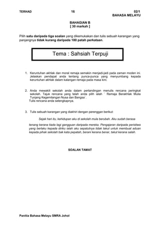 TERHAD 16 02/1
BAHASA MELAYU
Panitia Bahasa Melayu SMRA Johol
BAHAGIAN B
[ 30 markah ]
Pilih satu daripada tiga soalan yang dikemukakan dan tulis sebuah karangan yang
panjangnya tidak kurang daripada 180 patah perkataan.
Tema : Sahsiah Terpuji
1. Keruntuhan akhlak dan moral remaja semakin menjadi-jadi pada zaman moden ini.
Jelaskan pendapat anda tentang punca-punca yang menyumbang kepada
keruntuhan akhlak dalam kalangan remaja pada masa kini.
2. Anda mewakili sekolah anda dalam pertandingan menulis rencana peringkat
sekolah. Tajuk rencana yang telah anda pilih ialah ` Remaja Berakhlak Mulia
Tunjang Kegemilangan Nusa dan Bangsa`.
Tulis rencana anda selengkapnya.
3. Tulis sebuah karangan yang diakhiri dengan perenggan berikut:
Sejak hari itu, kehidupan aku di sekolah mula berubah. Aku sudah berasa
tenang kerana tiada lagi gangguan daripada mereka. Pengajaran daripada peristiwa
yang berlaku kepada diriku ialah aku sepatutnya tidak takut untuk membuat aduan
kepada pihak sekolah bak kata pepatah, berani kerana benar, takut kerana salah.
SOALAN TAMAT
 