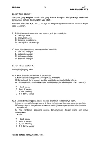 TERHAD 3 02/1
BAHASA MELAYU
Panitia Bahasa Melayu SMRA Johol
Soalan 9 dan soalan 10
Bahagian yang bergaris dalam ayat yang berikut mungkin mengandungi kesalahan
penggunaan Bahasa dan mungkin juga tidak .
Tandakan sama ada A, B, atau C jika ayat ini mengandungi kesalahan dan tandakan D jika
tiada kesalahan.
9. Rahimi bertanyakan kepada saya tentang arah ke rumah Azim.
A. bertanya saya
B. ditanyakan saya
C. bertanya kepada saya
D. bertanyakan kepada saya
10. Ujian lisan berlangsung selama satu jam setengah.
A. jam satu setengah
B. satu setengah jam
C. setengah satu jam
D. satu jam setengah
Soalan 11 dan soalan 12
Pilih ayat-ayat yang betul.
11. I. Hariz adalah murid tertinggi di sekolahnya.
II. Kami keluar dari Raju klinik pada pukul 9.00 malam.
III. Kanak-kanak itu tersenyum gembira apabila ternampak kelibat ayahnya.
IV. Semua peserta diminta berkumpul di hadapan pagar sekolah pada pukul 7.00 pagi.
A. I dan II sahaja
B. II dan III sahaja
C. III, dan IV sahaja
D. II, III dan IV sahaja
12. I. Latihan bola jaring pada petang ini akan dibatalkan jika sekiranya hujan.
II. Internet membolehkan pengguna di dunia berhubung antara satu sama dengan lain.
III.Guru-guru perlu menyebarkan maklumat tentang bahaya pencemaran alam kepada
murid-murid.
IV. Kita hendaklah bijaksana apabila berkomunikasi dengan orang lain untuk
mengelakkan
konflik.
A. I dan II sahaja
B. II dan III sahaja
C. III, dan IV sahaja
D. II, III dan IV sahaja
 