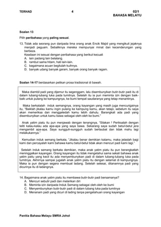 TERHAD 4 02/1
BAHASA MELAYU
Panitia Bahasa Melayu SMRA Johol
Soalan 13
Pilih peribahasa yang paling sesuai.
13. Tidak ada seorang pun daripada lima orang anak Encik Majid yang mengikuti jejaknya
menjadi peguam. Sebaliknya mereka mempunyai minat dan kecenderungan yang
berbeza.
Keadaan ini sesuai dengan peribahasa yang berikut kecuali
A. lain padang lain belalang.
B. rambut sama hitam, hati lain-lain.
C. bagaimana acuan begitulah kuihnya.
D. banyak udang banyak garam, banyak orang banyak ragam.
Soalan 14-17 berdasarkan petikan prosa tradisional di bawah.
Maka diambil padi yang dijemur itu segenggam, lalu disembunyikan butir-butir padi itu di
dalam lubang-lubang luka pada tumitnya. Setelah itu ia pun meminta izin dengan baik-
baik untuk pulang ke kampungnya, ke bumi tempat saudaranya yang tetap menantinya.
Maka berkatalah induk semangnya, orang kayangan yang masih juga mencurigainya
itu, “Baiklah jikalau kamu ingin pulang ke kampung kamu, akan tetapi, sebelum itu saya
akan memeriksa dan menggeledah kamu lebih dahulu. Barangkali ada padi yang
disembunyikan untuk kamu bawa sebagai oleh-oleh ke bumi.”
Anak yatim piatu itu pun menjawab dengan tenangnya, “Silakan ! Periksalah dengan
teliti kalau-kalau ada apa-apa yang saya bawa. Sekarang saya sudah betul-betul jera
mengambil apa-apa. Saya sungguh-sungguh sudah bertaubat dan tidak mahu lagi
melakukannya.”
Kemudian induk semang berkata, “Jikalau benar demikian katamu, maka jelaslah bagi
kami dan percayalah kami bahawa kamu betul-betul tidak akan mencuri padi kami lagi.”
Setelah induk semang berkata demikian, maka anak yatim piatu itu pun berangkatlah
meninggalkan kayangan. Orang kayangan itu tidak mengetahui sama sekali bahawa anak
yatim paitu yang kecil itu ada menyembunyikan padi di dalam lubang-lubang luka pada
tumitnya. Akhirnya sampai jugalah anak yatim piatu itu dengan selamat di kampungnya.
Maka ia pun dengan segera membuat ladang. Setelah selesai, ditanamnya padi yang
dicurinya itu di ladangnya.
14. Bagaimana anak yatim piatu itu membawa butir-butir padi bersamanya?
A. Mencuri sebutir padi dan melarikan diri
B. Meminta izin daripada Induk Semang sebagai oleh-oleh ke bumi
C. Menyembunyikan butir-butir padi di dalam lubang luka pada tumitnya
D. Menanam padi yang dicuri di lading tanpa pengetahuan orang kayangan
 