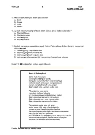 TERHAD 5 02/1
BAHASA MELAYU
Panitia Bahasa Melayu SMRA Johol
15. Maksud perkataan jera dalam petikan ialah
A. Serik
B. Ikhlas
C. Jujur
D. Berani
16. Apakah nilai murni yang terdapat dalam petikan prosa tradisional di atas?
A. Nilai keikhlasan
B. Nilai keberanian
C. Nilai kejujuran
D. Nilai ketabahan
17. Berikut merupakan perwatakan Anak Yatim Piatu selepas Induk Semang mencurigai
dirinya kecuali
A. Seorang yang sangat ketakutan
B. seorang yang berfikiran terbuka
C. seorang yang tidak berputus asa
D. seorang yang berusaha untuk menyembunyikan perkara sebenar
Soalan 18-20 berdasarkan petikan sajak di bawah
Senja di Palang Besi
Senja mula menangis
remang membongkar sendu
mengutus kuntum-kuntum serakan cahaya
berlari di celah jambangan bunga dedawai
menari mengikat ramah kekosongan
dalam kotak tidur sepi nan pedar hati.
Pilu wajahmu sang senja
yang dulu melakar bahagia
kini merayap sayu membelai jemari malam
dalam keterbuangan yang merangkum
dalam keterasingan yang mencengkam
dalam kesakitan yang membungkam.
Tanpa pasir pantai atau silir angin
rentet susun bibir palang besi dingin itu
menjerut resah berteleku dalam hening
bernyanyi rakus dalam kelu rasa keterkongkongan
menghantar pergi erti keriuhan
jauh di balik redup senja yang mula mengundurkan diri
bersama riak samudera jiwa bernama kesunyian
hukuman terhebat hikayat kemanusiaan.
 