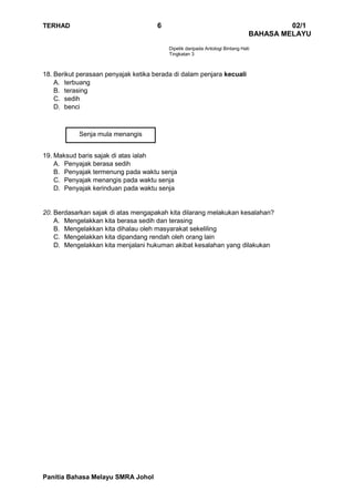 TERHAD 6 02/1
BAHASA MELAYU
Panitia Bahasa Melayu SMRA Johol
Senja mula menangis
Dipetik daripada Antologi Bintang Hati
Tingkatan 3
18. Berikut perasaan penyajak ketika berada di dalam penjara kecuali
A. terbuang
B. terasing
C. sedih
D. benci
19. Maksud baris sajak di atas ialah
A. Penyajak berasa sedih
B. Penyajak termenung pada waktu senja
C. Penyajak menangis pada waktu senja
D. Penyajak kerinduan pada waktu senja
20. Berdasarkan sajak di atas mengapakah kita dilarang melakukan kesalahan?
A. Mengelakkan kita berasa sedih dan terasing
B. Mengelakkan kita dihalau oleh masyarakat sekeliling
C. Mengelakkan kita dipandang rendah oleh orang lain
D. Mengelakkan kita menjalani hukuman akibat kesalahan yang dilakukan
 