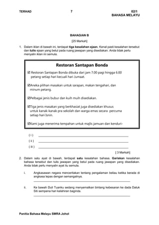 TERHAD 7 02/1
BAHASA MELAYU
Panitia Bahasa Melayu SMRA Johol
Restoran Santapan Bonda
 Restoran Santapan Bonda dibuka dari jam 7.00 pagi hingga 6.00
petang setiap hari kecuali hari Jumaat.
Aneka pilihan masakan untuk sarapan, makan tengahari, dan
minum petang.
Pelbagai jenis bubur dan kuih muih disediakan.
Tiga jenis masakan yang berkhasiat juga disediakan khusus
untuk kanak-kanak pra sekolah dan warga emas secara percuma
setiap hari Isnin.
Kami juga menerima tempahan untuk majlis jamuan dan kenduri-
kendara.
BAHAGIAN B
[25 Markah]
1. Dalam iklan di bawah ini, terdapat tiga kesalahan ejaan. Kenal pasti kesalahan tersebut
dan tulis ejaan yang betul pada ruang jawapan yang disediakan. Anda tidak perlu
menyalin iklan ini semula.
( i ) _______________________________________________________
( ii ) _______________________________________________________
( iii ) _______________________________________________________
[ 3 Markah]
2. Dalam satu ayat di bawah, terdapat satu kesalahan bahasa. Gariskan kesalahan
bahasa tersebut dan tulis jawapan yang betul pada ruang jawapan yang disediakan.
Anda tidak perlu menyalin ayat itu semula.
i. Angkasawan negara menceritakan tentang pengalaman beliau ketika berada di
angkasa lepas dengan semangatnya.
___________________________________________________________
ii. Ke bawah Duli Tuanku sedang menyematkan bintang kebesaran ke dada Datuk
Siti sempena hari kelahiran baginda.
___________________________________________________________
 