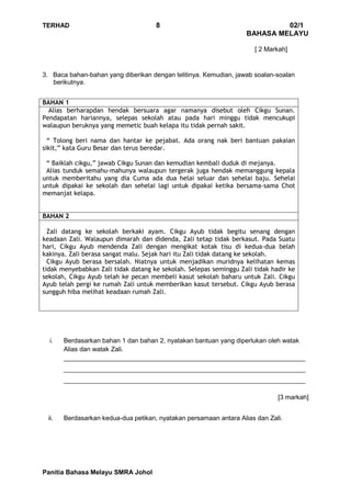 TERHAD 8 02/1
BAHASA MELAYU
Panitia Bahasa Melayu SMRA Johol
[ 2 Markah]
3. Baca bahan-bahan yang diberikan dengan telitinya. Kemudian, jawab soalan-soalan
berikutnya.
BAHAN 1
Alias berharapdan hendak bersuara agar namanya disebut oleh Cikgu Sunan.
Pendapatan hariannya, selepas sekolah atau pada hari minggu tidak mencukupi
walaupun beruknya yang memetic buah kelapa itu tidak pernah sakit.
“ Tolong beri nama dan hantar ke pejabat. Ada orang nak beri bantuan pakaian
sikit,” kata Guru Besar dan terus beredar.
“ Baiklah cikgu,” jawab Cikgu Sunan dan kemudian kembali duduk di mejanya.
Alias tunduk semahu-mahunya walaupun tergerak juga hendak memanggung kepala
untuk memberitahu yang dia Cuma ada dua helai seluar dan sehelai baju. Sehelai
untuk dipakai ke sekolah dan sehelai lagi untuk dipakai ketika bersama-sama Chot
memanjat kelapa.
BAHAN 2
Zali datang ke sekolah berkaki ayam. Cikgu Ayub tidak begitu senang dengan
keadaan Zali. Walaupun dimarah dan didenda, Zali tetap tidak berkasut. Pada Suatu
hari, Cikgu Ayub mendenda Zali dengan mengikat kotak tisu di kedua-dua belah
kakinya. Zali berasa sangat malu. Sejak hari itu Zali tidak datang ke sekolah.
Cikgu Ayub berasa bersalah. Niatnya untuk menjadikan muridnya kelihatan kemas
tidak menyebabkan Zali tidak datang ke sekolah. Selepas seminggu Zali tidak hadir ke
sekolah, Cikgu Ayub telah ke pecan membeli kasut sekolah baharu untuk Zali. Cikgu
Ayub telah pergi ke rumah Zali untuk memberikan kasut tersebut. Cikgu Ayub berasa
sungguh hiba melihat keadaan rumah Zali.
i. Berdasarkan bahan 1 dan bahan 2, nyatakan bantuan yang diperlukan oleh watak
Alias dan watak Zali.
___________________________________________________________________
___________________________________________________________________
___________________________________________________________________
[3 markah]
ii. Berdasarkan kedua-dua petikan, nyatakan persamaan antara Alias dan Zali.
 