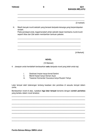 TERHAD 9 02/1
BAHASA MELAYU
Panitia Bahasa Melayu SMRA Johol
___________________________________________________________________
___________________________________________________________________
___________________________________________________________________
[3 markah]
iii. Masih banyak murid sekolah yang berasal daripada keluarga yang berpendapatan
rendah.
Pada pendapat anda, bagaimanakah pihak sekolah dapat membantu murid-murid
seperti Alias dan Zali selain memberikan bantuan pakaian.
___________________________________________________________________
___________________________________________________________________
___________________________________________________________________
___________________________________________________________________
[4 Markah]
NOVEL
[10 Markah]
4. Jawapan anda hendaklah berdasarkan satu daripada novel yang telah anda kaji.
i. Destinasi Impian karya Ismail Sarbini
ii. Meniti Impian karya Osman Ayub
iii. Tawanan Komander Caucasus karya Ruzaini Yahya
Latar tempat ialah keterangan tentang keadaan dan peristiwa di sesuatu tempat dalam
cerita.
Berdasarkan novel di atas, nyatakan tiga latar tempat berserta dengan contoh peristiwa
yang berlaku dalam novel tersebut.
---------------------------------------------------------------------------------------------------------------------------
---------------------------------------------------------------------------------------------------------------------------
---------------------------------------------------------------------------------------------------------------------------
---------------------------------------------------------------------------------------------------------------------------
---------------------------------------------------------------------------------------------------------------------------
---------------------------------------------------------------------------------------------------------------------------
---------------------------------------------------------------------------------------------------------------------------
---------------------------------------------------------------------------------------------------------------------------
 