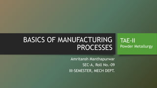 BASICS OF MANUFACTURING
PROCESSES
Amritansh Manthapurwar
SEC-A, Roll No.-09
III-SEMESTER, MECH DEPT.
TAE-II
Powder Metallurgy
 