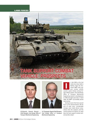 LAND FORCES




                  TANK SUPPORT COMBAT
                  VEHICLE: PROSPECTS
                                                                                                                 n July 2000, at the 2nd



                                                                                                     I
                                                                                                                 Urals arms show held in
                                                                                                                 Nizhniy Tagil, the first-
                                                                                                                 shown BMPT tank sup-
                                                                                                                 port combat vehicle,
                                                                                                  caused a great interest among for-
                                                                                                  eign military experts. The Ural Design
                                                                                                  Office of Transport Mechanical
                                                                                                  Engineering started its development
                                                                                                  in 1998 and eight years later, in April
                                                                                                  2006, the BMPT successfully passed
                                                                                                  state testing.
                                                                                                     During six years that have passed
                                                                                                  from its first demonstration till the
                                                                                                  end of state tests, considerable
                                                                                                  changes were made almost every-
                                                                                                  where, from the weapons and fire
                  V.B.Domnin, General Director –          G.F.Tyutyugin, Deputy Chief Designer,   control system to its layout. So, what
                  Chief Designer, Ural Design Office of   Ural Design Office of Transport         does the tank support combat vehi-
                  Transport Mechanical Engineering        Mechanical Engineering                  cle look like today?


28   O   ARMS Defence Technologies Review
 